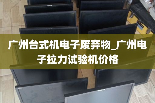 广州台式机电子废弃物_广州电子拉力试验机价格