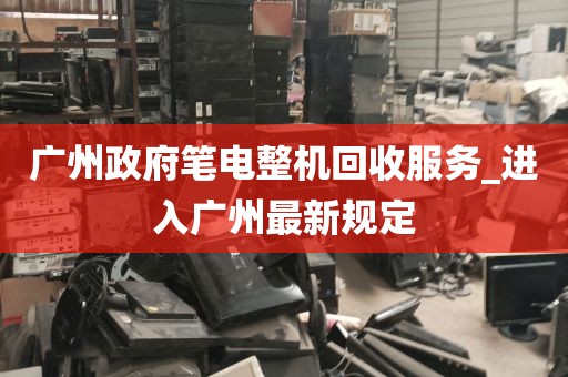 广州政府笔电整机回收服务_进入广州最新规定