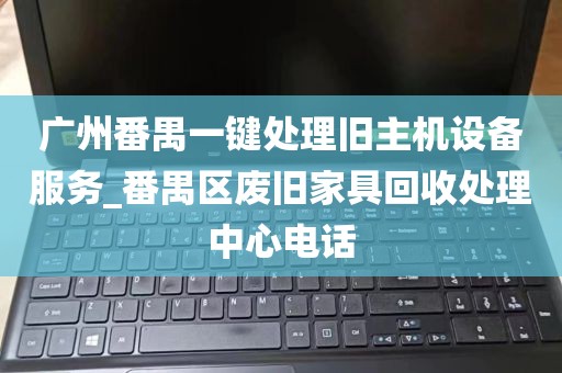 广州番禺一键处理旧主机设备服务_番禺区废旧家具回收处理中心电话