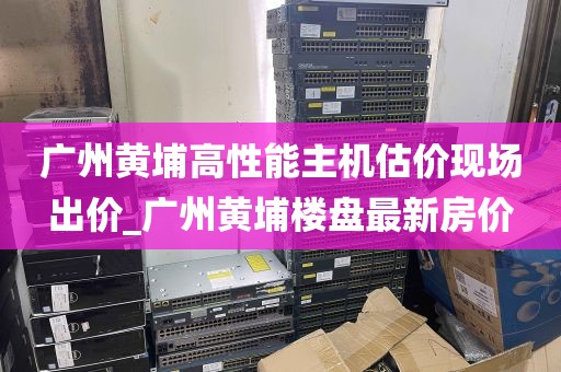 广州黄埔高性能主机估价现场出价_广州黄埔楼盘最新房价
