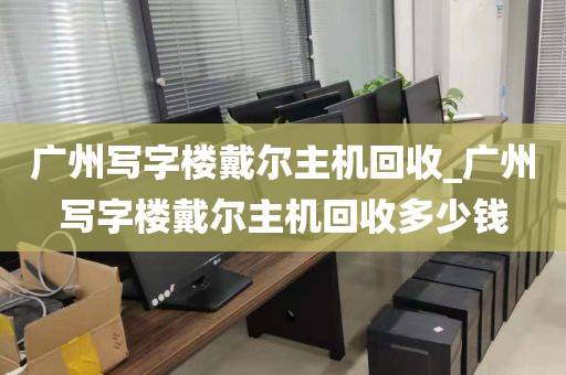 广州写字楼戴尔主机回收_广州写字楼戴尔主机回收多少钱