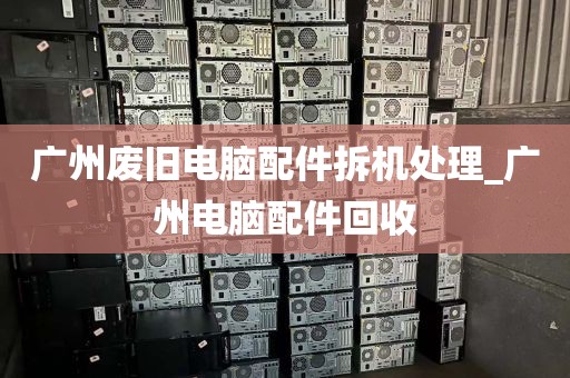 广州废旧电脑配件拆机处理_广州电脑配件回收