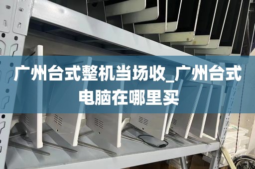 广州台式整机当场收_广州台式电脑在哪里买