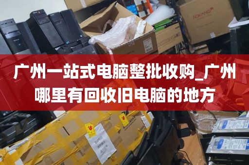 广州一站式电脑整批收购_广州哪里有回收旧电脑的地方