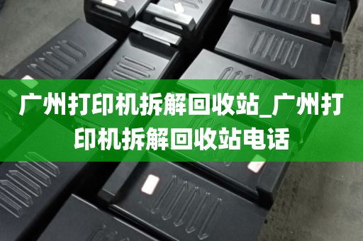 广州打印机拆解回收站_广州打印机拆解回收站电话
