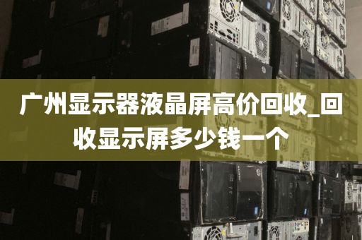 广州显示器液晶屏高价回收_回收显示屏多少钱一个