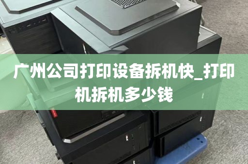 广州公司打印设备拆机快_打印机拆机多少钱