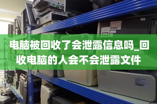 电脑被回收了会泄露信息吗_回收电脑的人会不会泄露文件