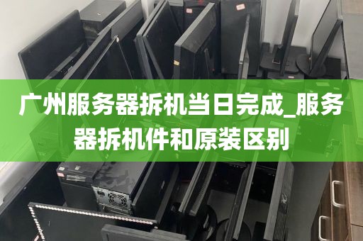 广州服务器拆机当日完成_服务器拆机件和原装区别
