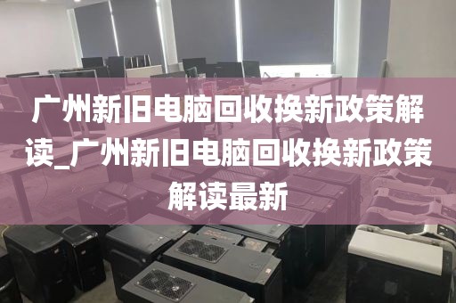 广州新旧电脑回收换新政策解读_广州新旧电脑回收换新政策解读最新