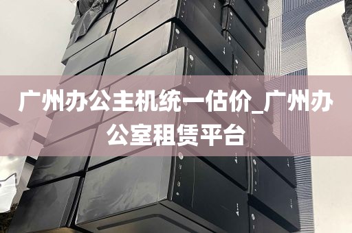 广州办公主机统一估价_广州办公室租赁平台