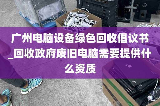 广州电脑设备绿色回收倡议书_回收政府废旧电脑需要提供什么资质