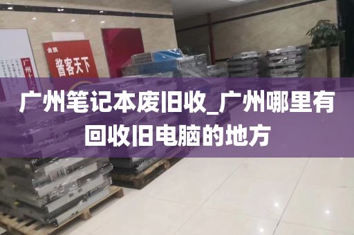 广州笔记本废旧收_广州哪里有回收旧电脑的地方