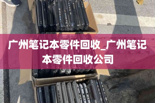 广州笔记本零件回收_广州笔记本零件回收公司