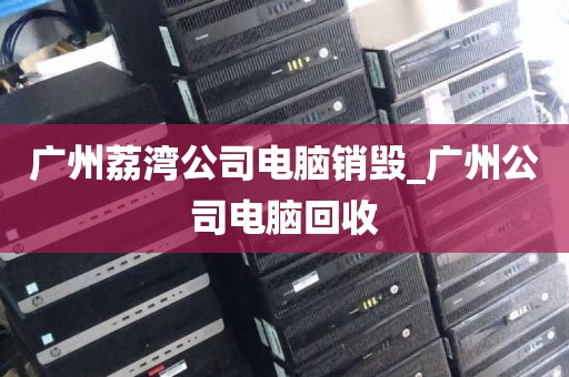 广州荔湾公司电脑销毁_广州公司电脑回收
