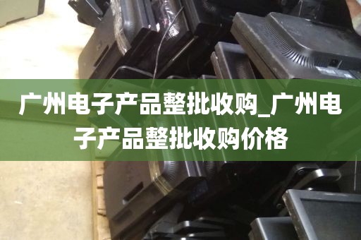 广州电子产品整批收购_广州电子产品整批收购价格