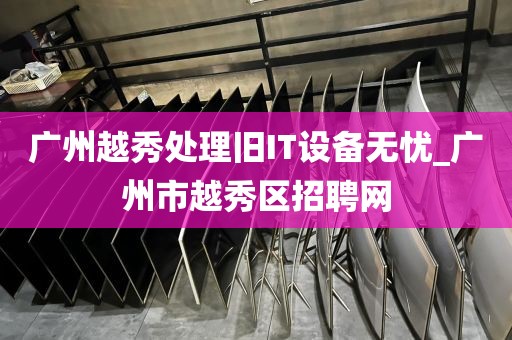 广州越秀处理旧IT设备无忧_广州市越秀区招聘网