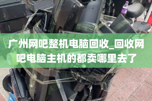 广州网吧整机电脑回收_回收网吧电脑主机的都卖哪里去了