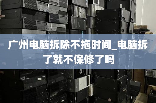 广州电脑拆除不拖时间_电脑拆了就不保修了吗