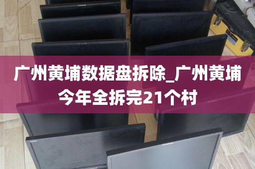 广州黄埔数据盘拆除_广州黄埔今年全拆完21个村