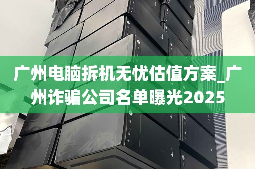 广州电脑拆机无忧估值方案_广州诈骗公司名单曝光2025