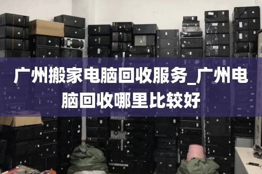 广州搬家电脑回收服务_广州电脑回收哪里比较好