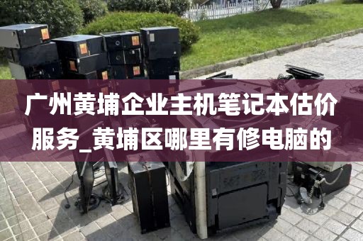 广州黄埔企业主机笔记本估价服务_黄埔区哪里有修电脑的