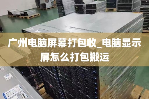 广州电脑屏幕打包收_电脑显示屏怎么打包搬运