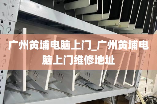 广州黄埔电脑上门_广州黄埔电脑上门维修地址
