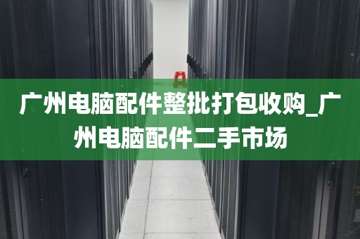 广州电脑配件整批打包收购_广州电脑配件二手市场