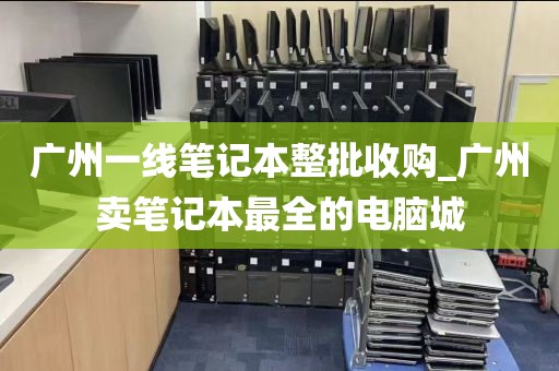 广州一线笔记本整批收购_广州卖笔记本最全的电脑城