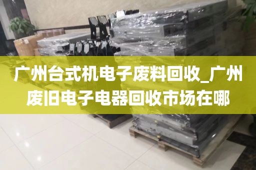 广州台式机电子废料回收_广州废旧电子电器回收市场在哪