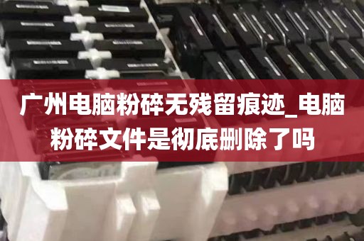 广州电脑粉碎无残留痕迹_电脑粉碎文件是彻底删除了吗