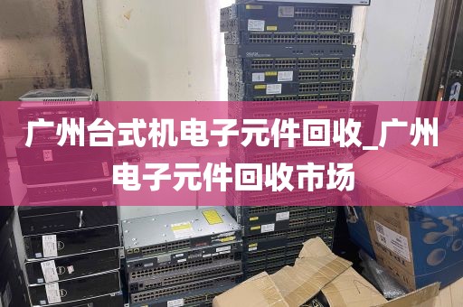 广州台式机电子元件回收_广州电子元件回收市场