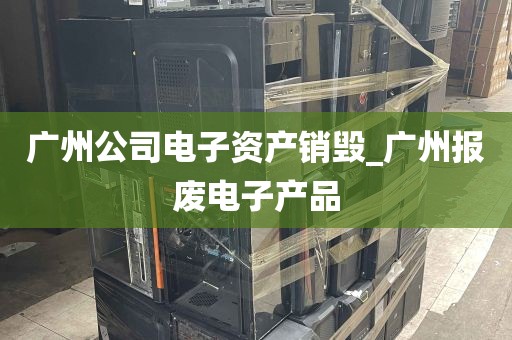 广州公司电子资产销毁_广州报废电子产品