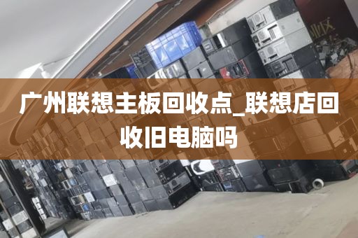广州联想主板回收点_联想店回收旧电脑吗