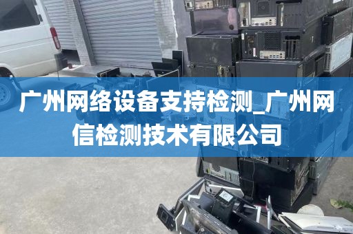 广州网络设备支持检测_广州网信检测技术有限公司