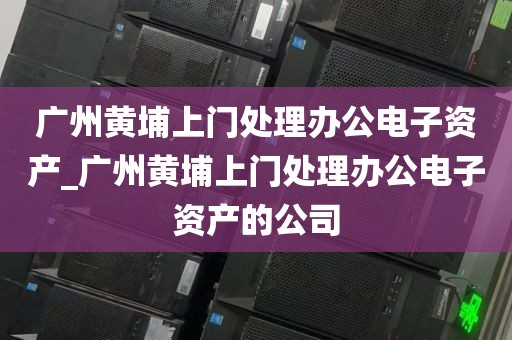 广州黄埔上门处理办公电子资产_广州黄埔上门处理办公电子资产的公司