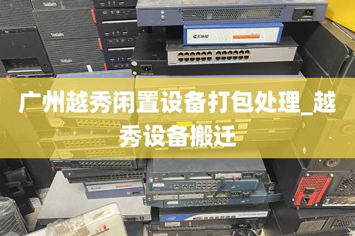 广州越秀闲置设备打包处理_越秀设备搬迁