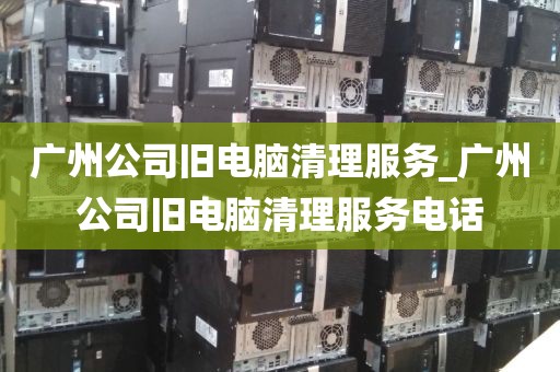 广州公司旧电脑清理服务_广州公司旧电脑清理服务电话