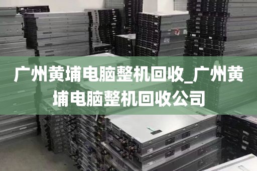 广州黄埔电脑整机回收_广州黄埔电脑整机回收公司