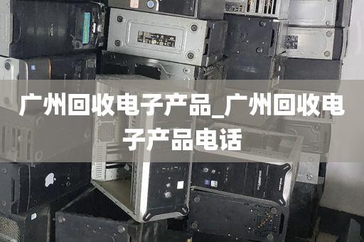 广州回收电子产品_广州回收电子产品电话