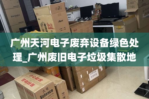广州天河电子废弃设备绿色处理_广州废旧电子垃圾集散地