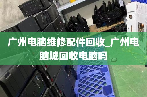广州电脑维修配件回收_广州电脑城回收电脑吗