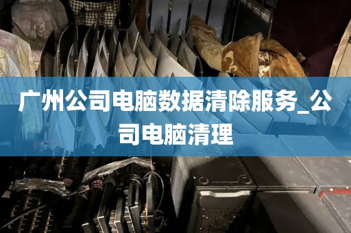 广州公司电脑数据清除服务_公司电脑清理