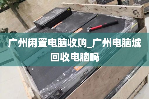 广州闲置电脑收购_广州电脑城回收电脑吗