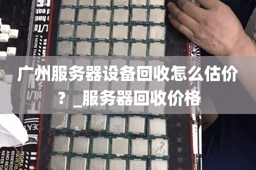 广州服务器设备回收怎么估价？_服务器回收价格