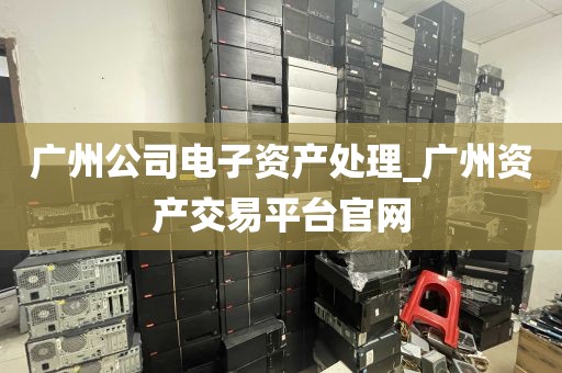 广州公司电子资产处理_广州资产交易平台官网