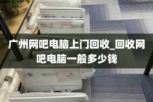 广州网吧电脑上门回收_回收网吧电脑一般多少钱