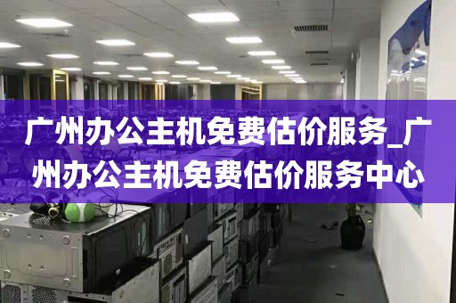 广州办公主机免费估价服务_广州办公主机免费估价服务中心